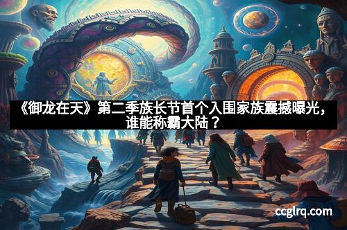 《御龙在天》第二季族长节首个入围家族震撼曝光，谁能称霸大陆？