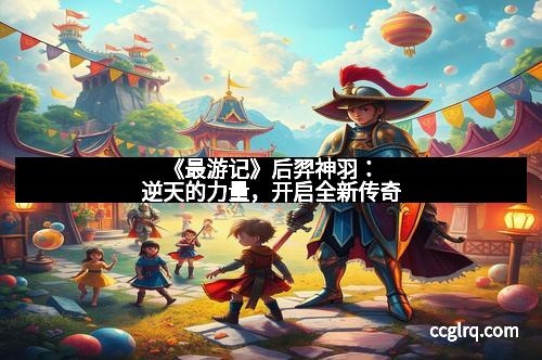 《最游记》后羿神羽：逆天的力量，开启全新传奇